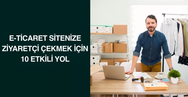 E-Ticaret Sitenize Ziyaretçi Çekmek İçin 10 Etkili Yol